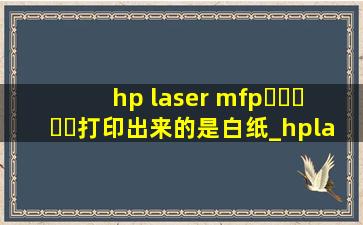hp laser mfp▶☛☀☚◀打印出来的是白纸_hplasermfp▶☛☀☚◀a怎么设置打印